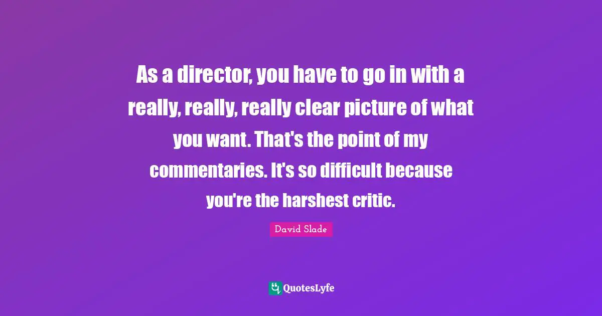 As a director, you have to go in with a really, really, really clear picture of what you want. That's the point of my commentaries. It's so difficult because you're the harshest critic.