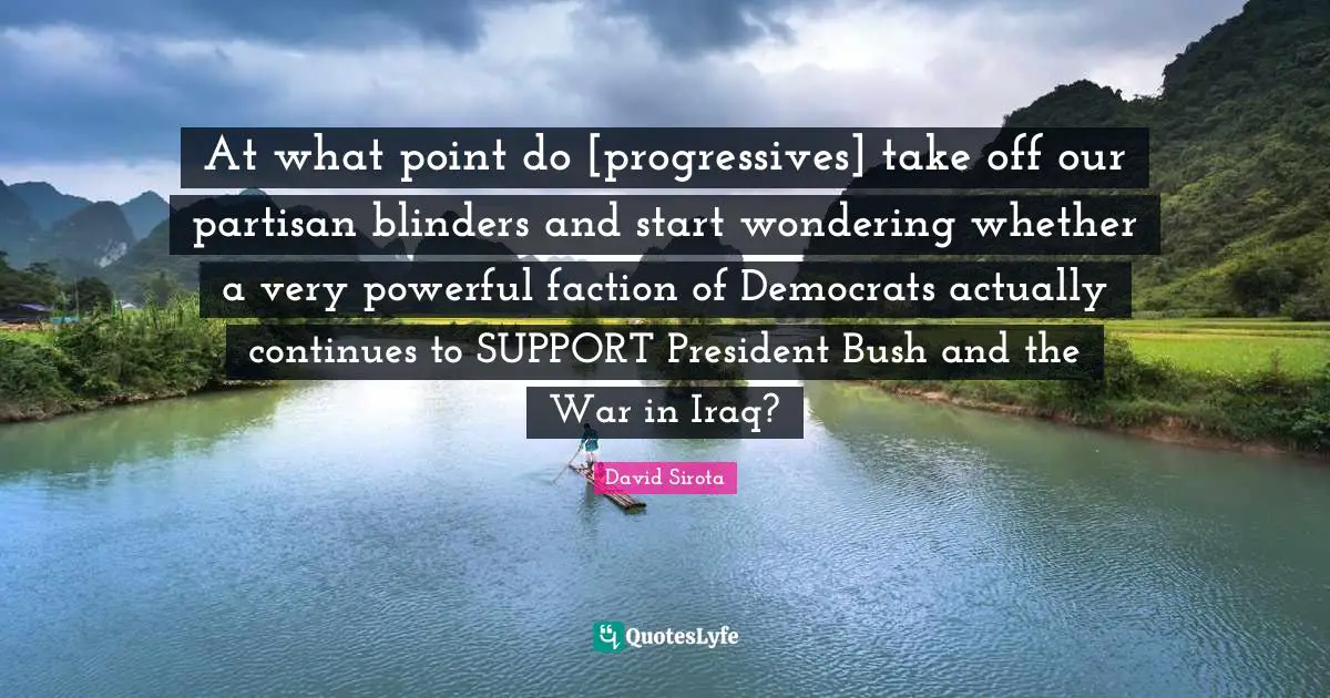 At what point do [progressives] take off our partisan blinders and start wondering whether a very powerful faction of Democrats actually continues to SUPPORT President Bush and the War in Iraq?