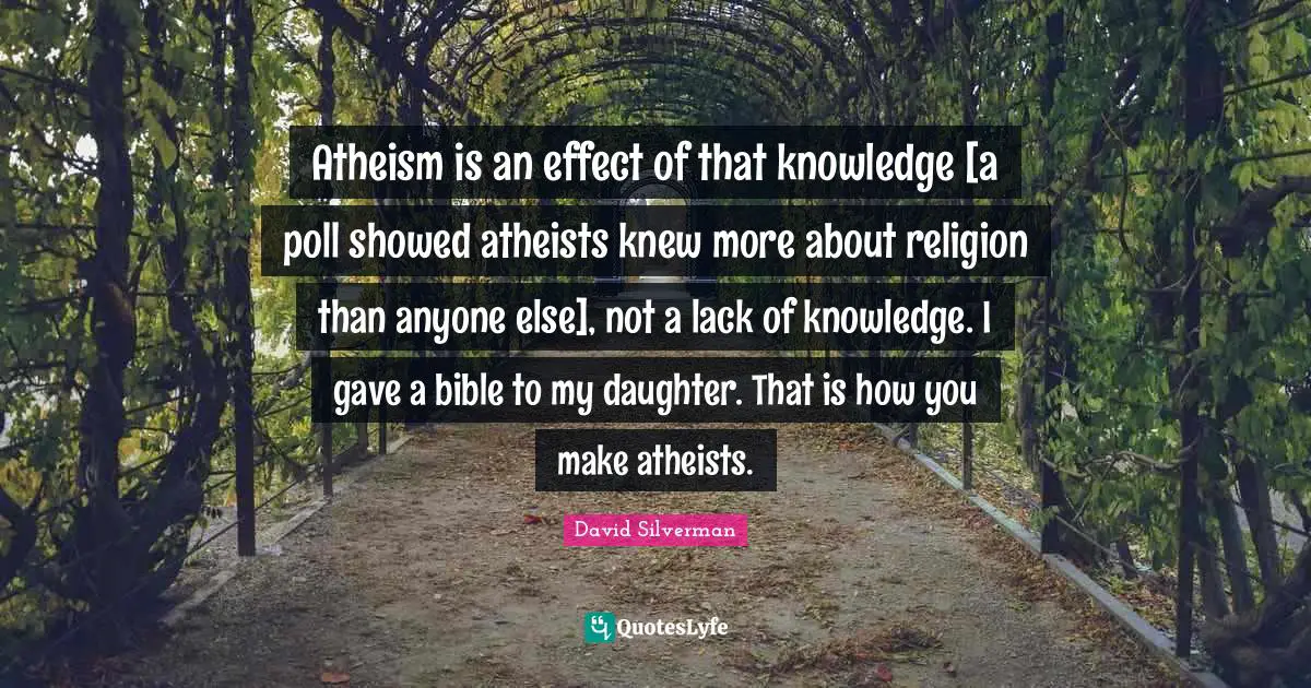 Atheism is an effect of that knowledge [a poll showed atheists knew more about religion than anyone else], not a lack of knowledge. I gave a bible to my daughter. That is how you make atheists.