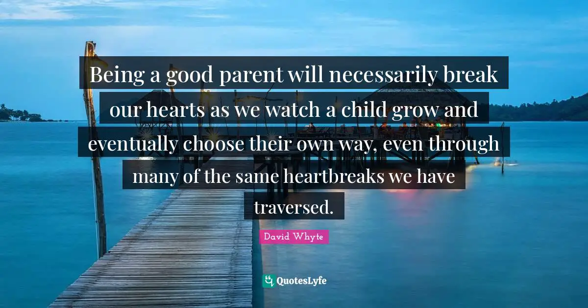 Good Parent Quotes: "Being a good parent will necessarily break our hearts as we watch a child grow and eventually choose their own way, even through many of the same heartbreaks we have traversed."