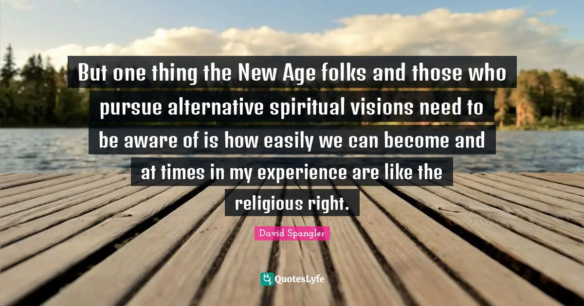 But one thing the New Age folks and those who pursue alternative spiritual visions need to be aware of is how easily we can become and at times in my experience are like the religious right.