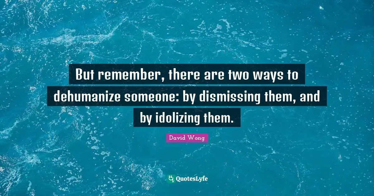 But remember, there are two ways to dehumanize someone: by dismissing them, and by idolizing them.