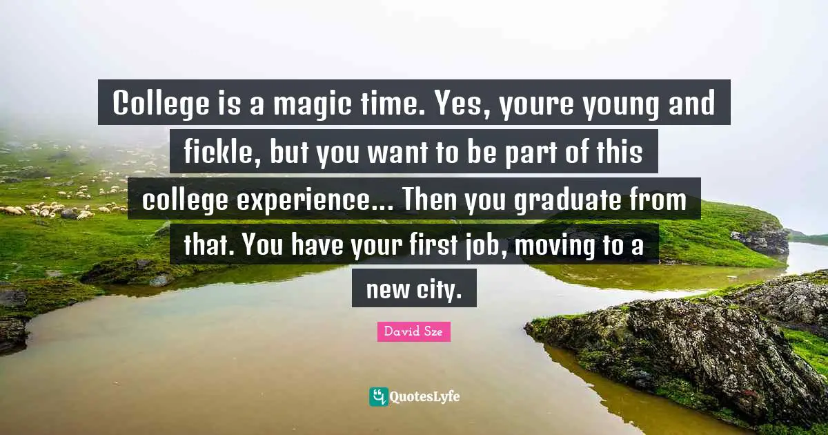 College is a magic time. Yes, youre young and fickle, but you want to be part of this college experience... Then you graduate from that. You have your first job, moving to a new city.