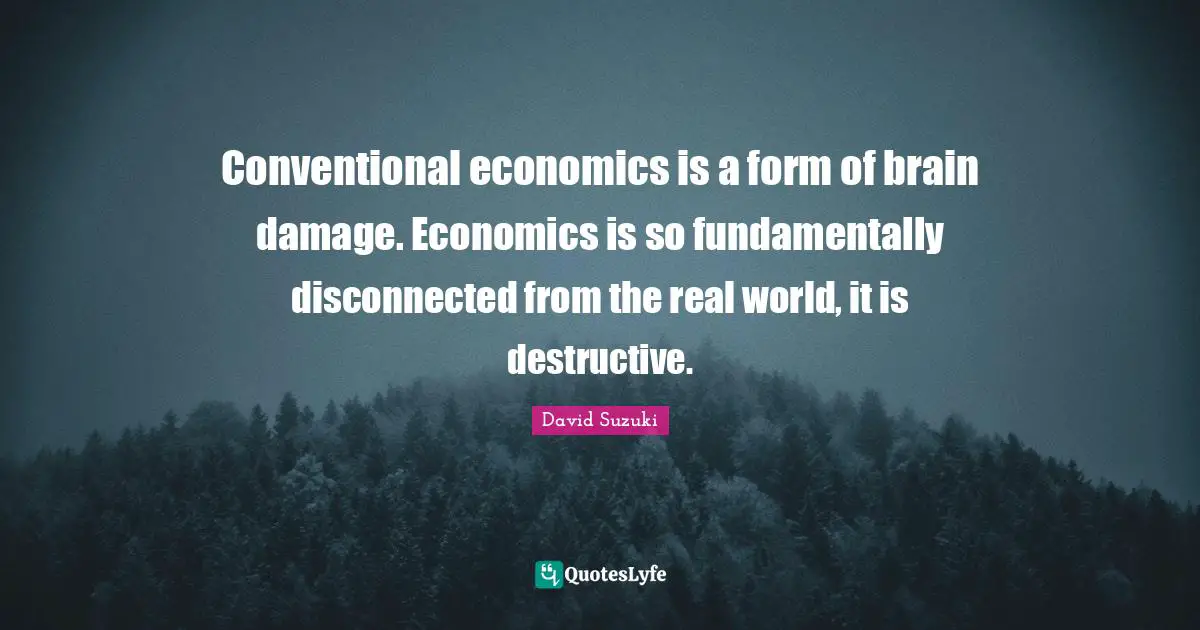 David Suzuki Quotes: "Conventional economics is a form of brain damage. Economics is so fundamentally disconnected from the real world, it is destructive."