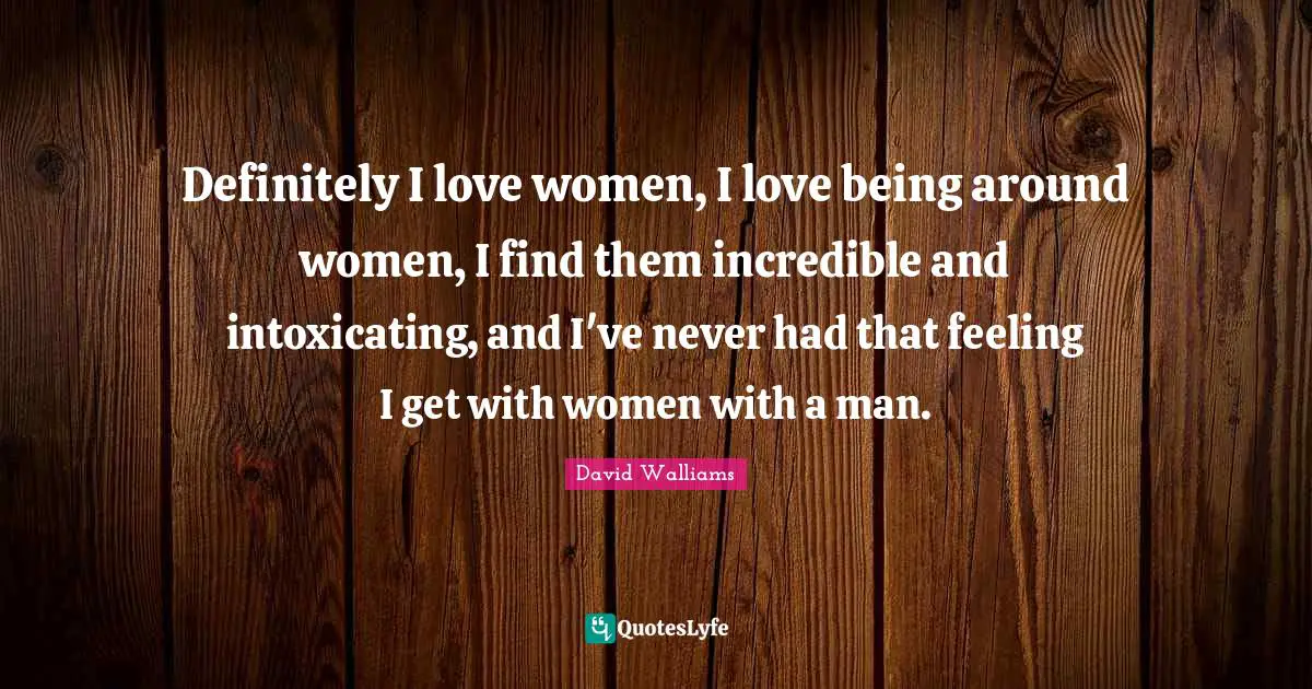 Definitely I love women, I love being around women, I find them incredible and intoxicating, and I've never had that feeling I get with women with a man.