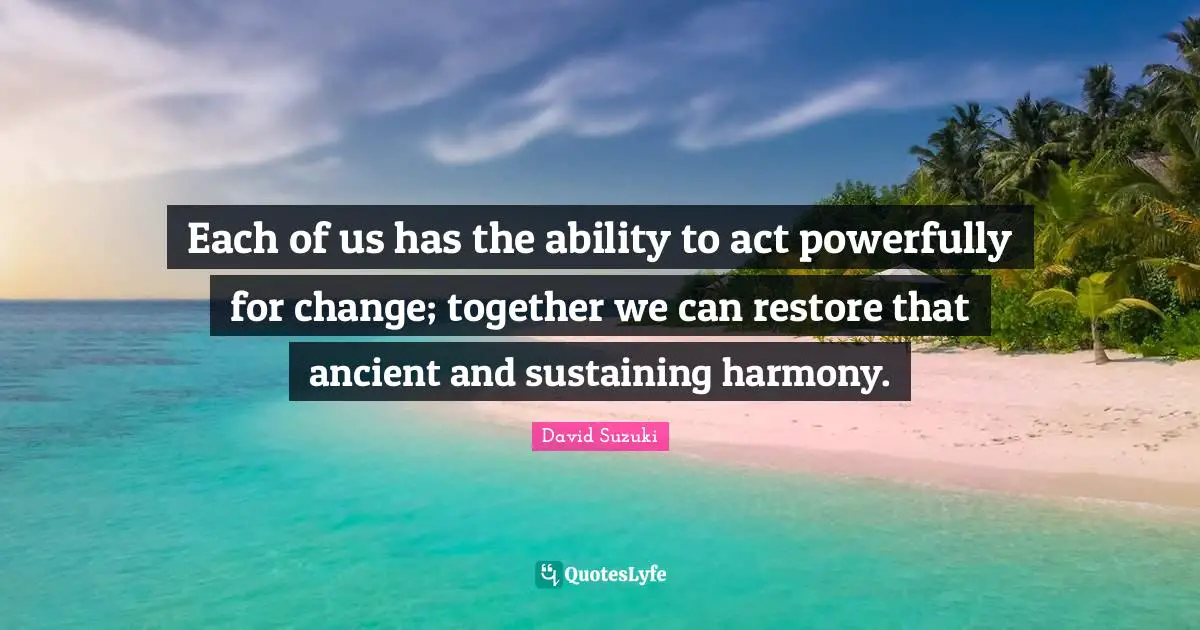 David Suzuki Quotes: "Each of us has the ability to act powerfully for change; together we can restore that ancient and sustaining harmony."