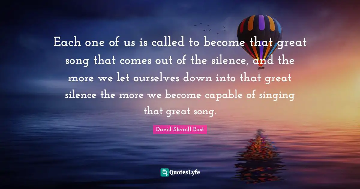 David Steindl-Rast Quotes: "Each one of us is called to become that great song that comes out of the silence, and the more we let ourselves down into that great silence the more we become capable of singing that great song."