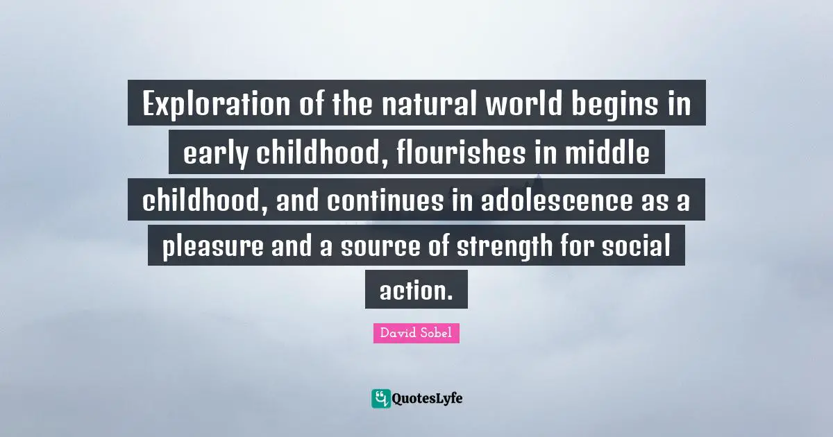 Exploration of the natural world begins in early childhood, flourishes in middle childhood, and continues in adolescence as a pleasure and a source of strength for social action.