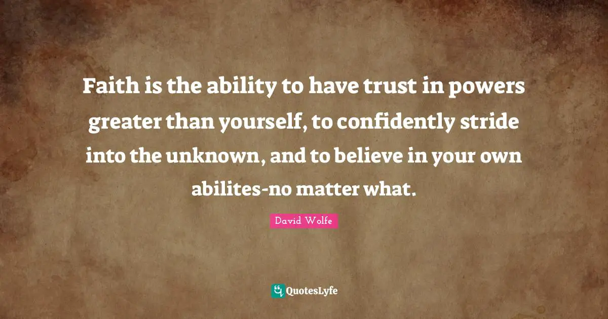 Faith is the ability to have trust in powers greater than yourself, to confidently stride into the unknown, and to believe in your own abilites-no matter what.