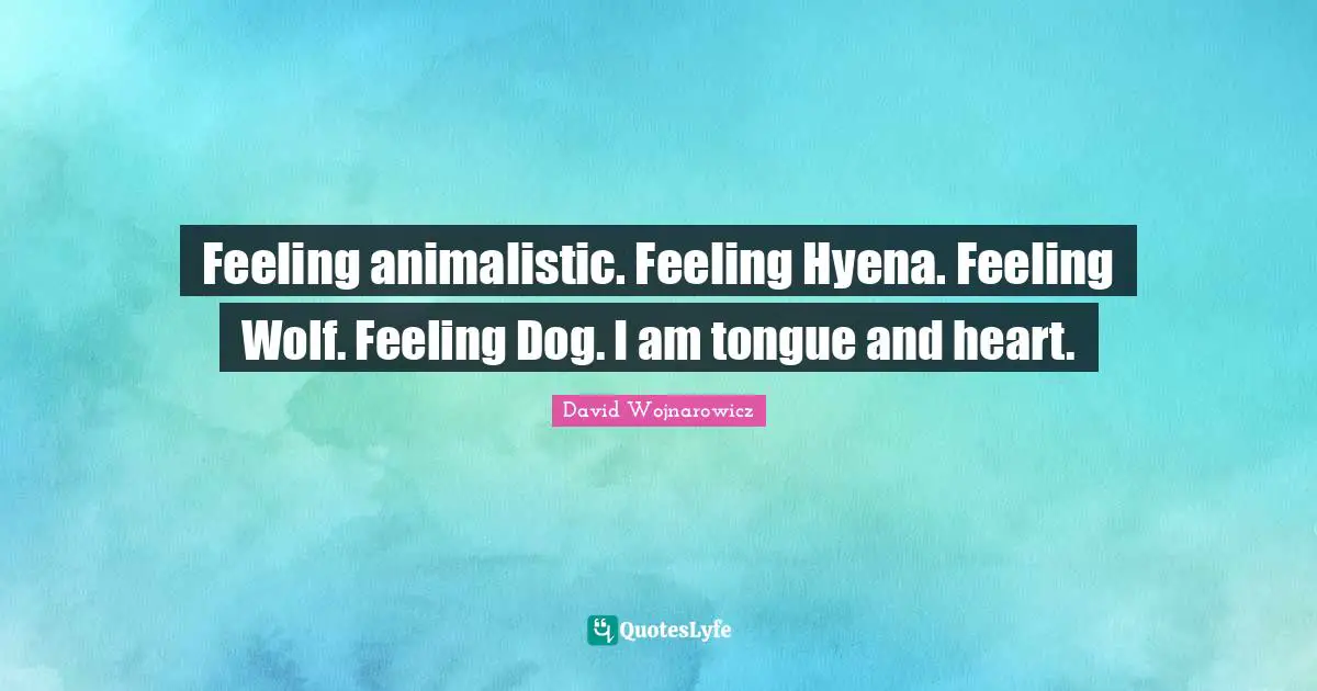 Feeling animalistic. Feeling Hyena. Feeling Wolf. Feeling Dog. I am tongue and heart.