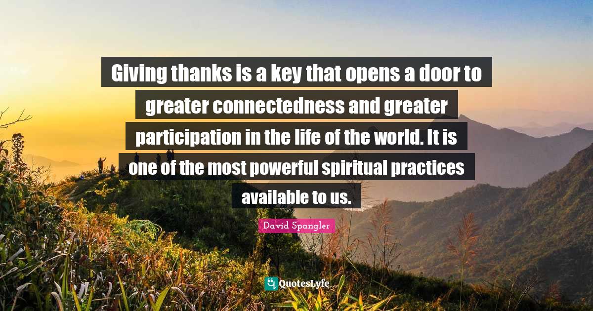 Giving thanks is a key that opens a door to greater connectedness and greater participation in the life of the world. It is one of the most powerful spiritual practices available to us.