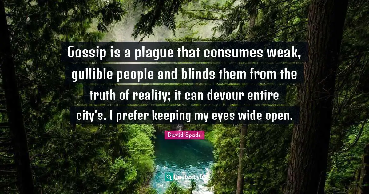 Plague Quotes: "Gossip is a plague that consumes weak, gullible people and blinds them from the truth of reality; it can devour entire city's. I prefer keeping my eyes wide open."