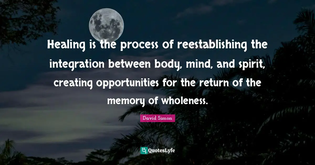 Healing is the process of reestablishing the integration between body, mind, and spirit, creating opportunities for the return of the memory of wholeness.