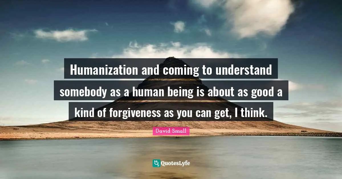 Humanization and coming to understand somebody as a human being is about as good a kind of forgiveness as you can get, I think.