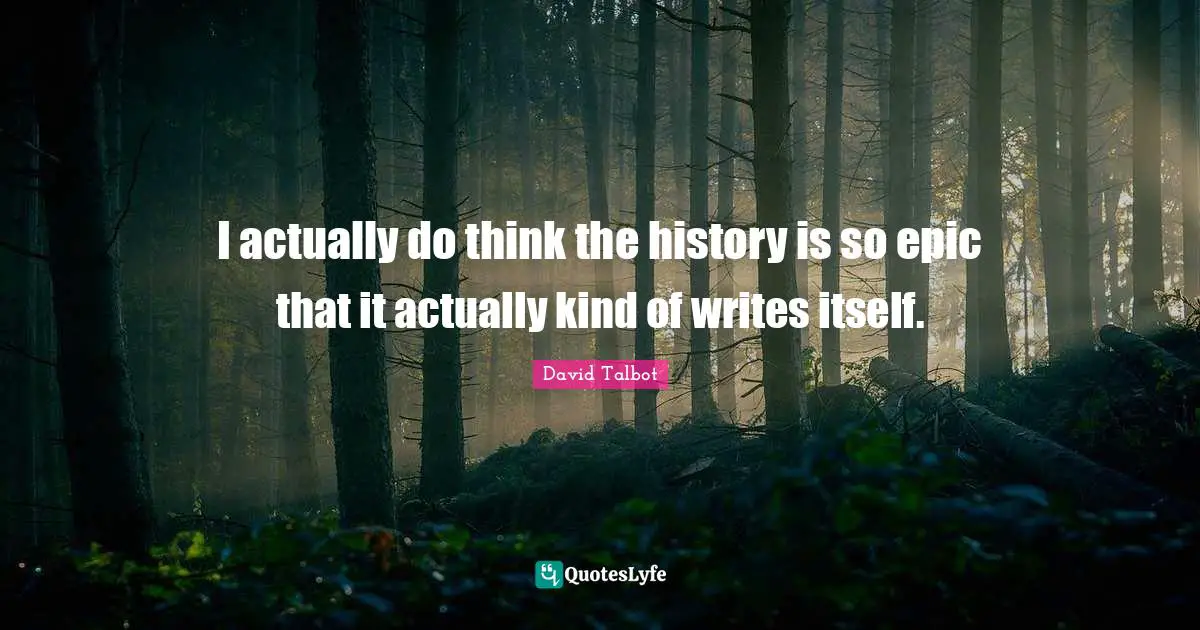 I actually do think the history is so epic that it actually kind of writes itself.