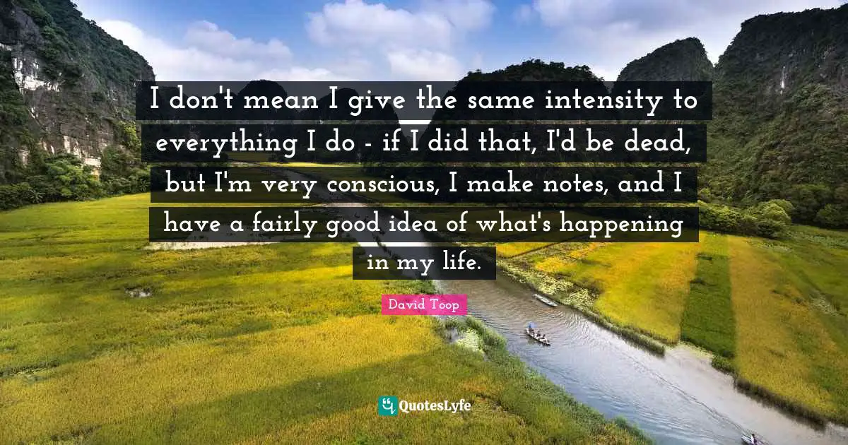 I don't mean I give the same intensity to everything I do - if I did that, I'd be dead, but I'm very conscious, I make notes, and I have a fairly good idea of what's happening in my life.