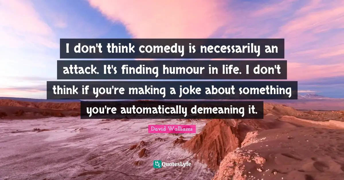 I don't think comedy is necessarily an attack. It's finding humour in life. I don't think if you're making a joke about something you're automatically demeaning it.