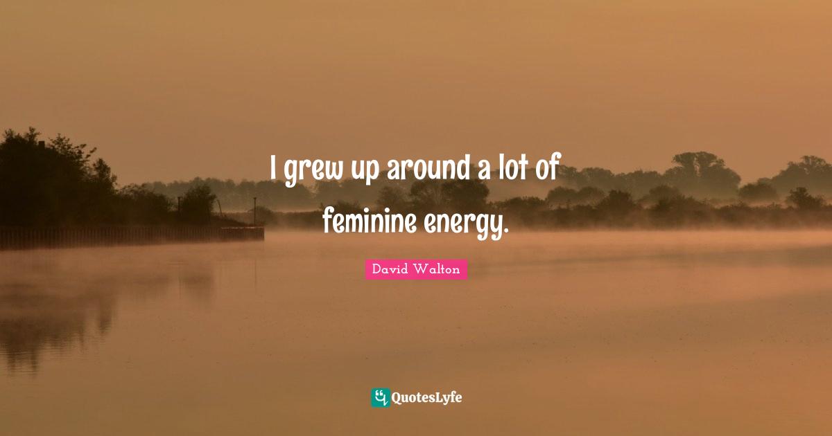 I grew up around a lot of feminine energy.