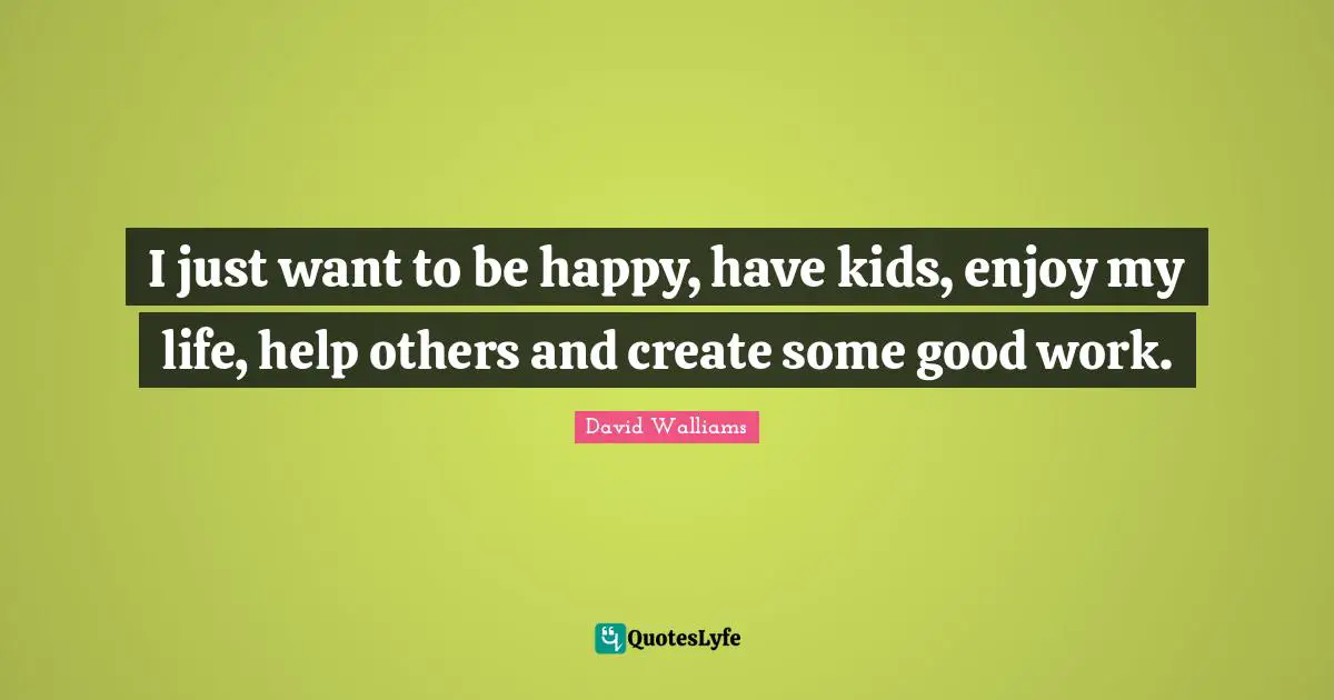 I just want to be happy, have kids, enjoy my life, help others and create some good work.