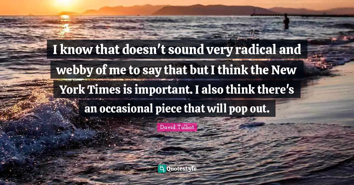 I know that doesn't sound very radical and webby of me to say that but I think the New York Times is important. I also think there's an occasional piece that will pop out.