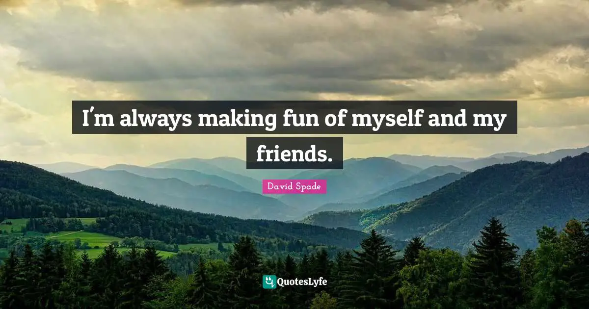 I'm always making fun of myself and my friends.