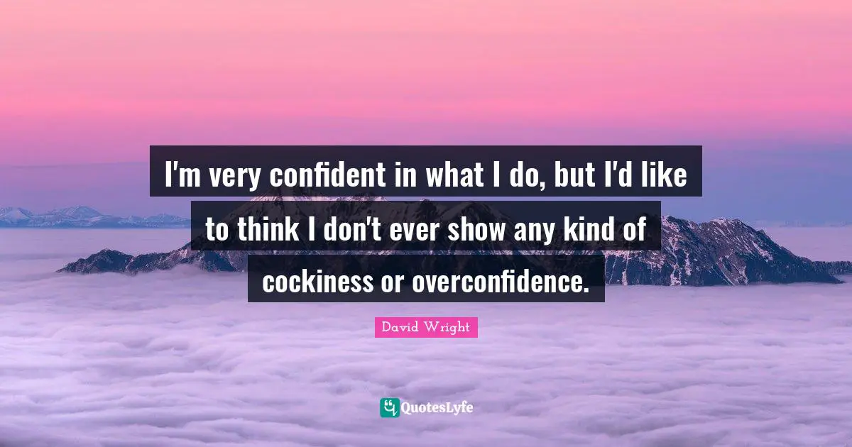 I'm very confident in what I do, but I'd like to think I don't ever show any kind of cockiness or overconfidence.