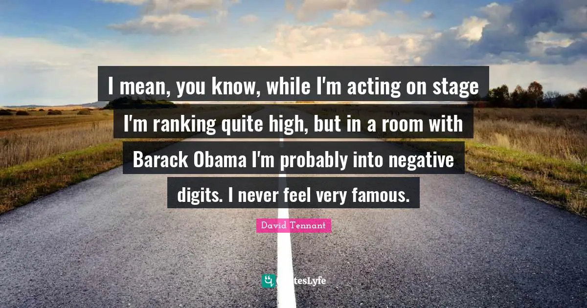I mean, you know, while I'm acting on stage I'm ranking quite high, but in a room with Barack Obama I'm probably into negative digits. I never feel very famous.