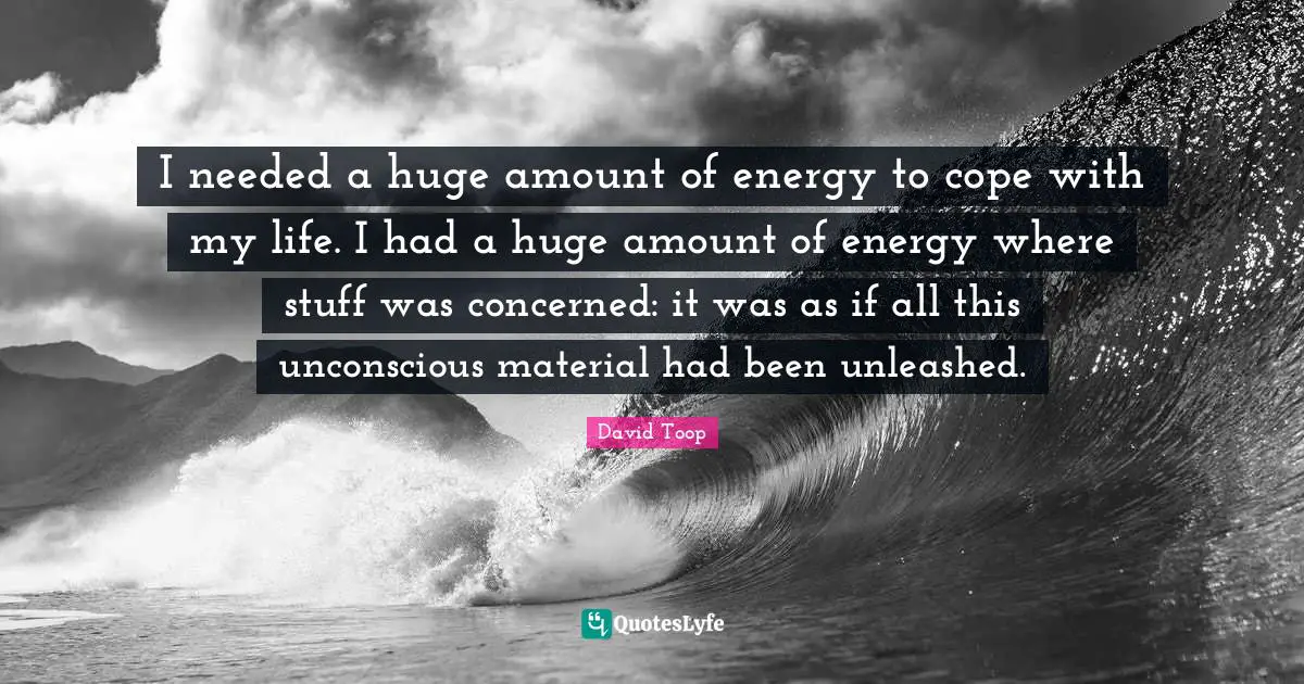I needed a huge amount of energy to cope with my life. I had a huge amount of energy where stuff was concerned: it was as if all this unconscious material had been unleashed.