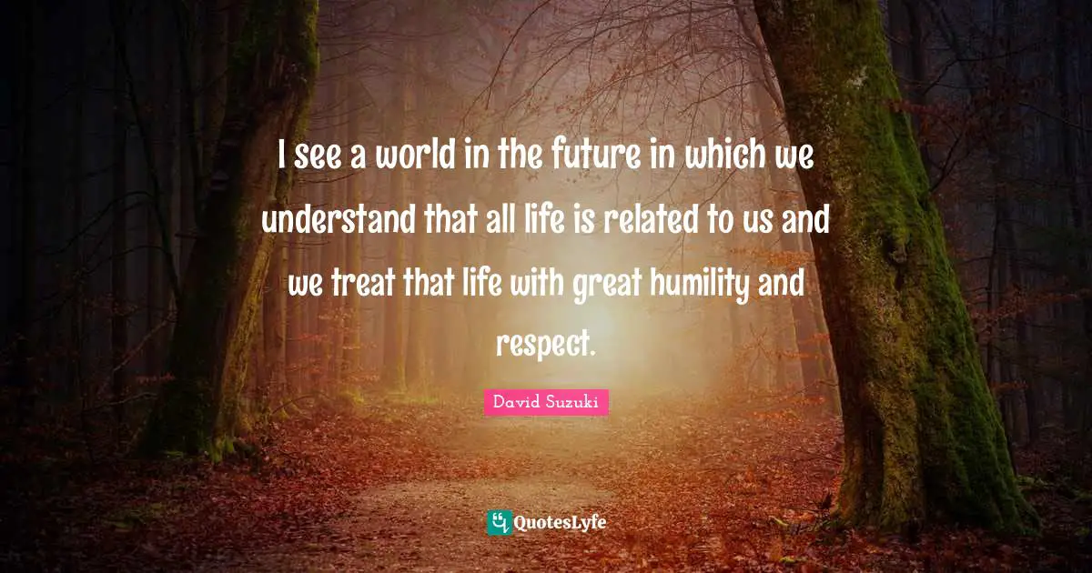 David Suzuki Quotes: "I see a world in the future in which we understand that all life is related to us and we treat that life with great humility and respect."