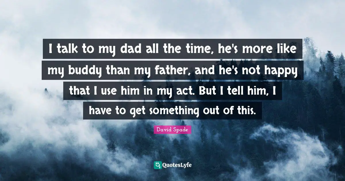 I talk to my dad all the time, he's more like my buddy than my father, and he's not happy that I use him in my act. But I tell him, I have to get something out of this.