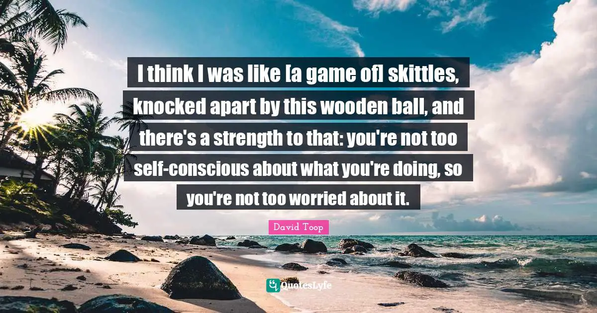 I think I was like [a game of] skittles, knocked apart by this wooden ball, and there's a strength to that: you're not too self-conscious about what you're doing, so you're not too worried about it.
