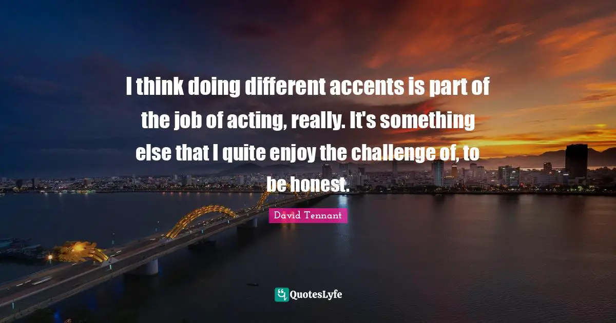 David Tennant Quotes: "I think doing different accents is part of the job of acting, really. It's something else that I quite enjoy the challenge of, to be honest."