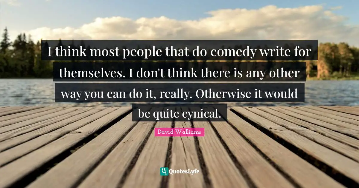 I think most people that do comedy write for themselves. I don't think there is any other way you can do it, really. Otherwise it would be quite cynical.