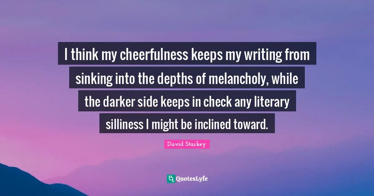 I think my cheerfulness keeps my writing from sinking into the depths of melancholy, while the darker side keeps in check any literary silliness I might be inclined toward.