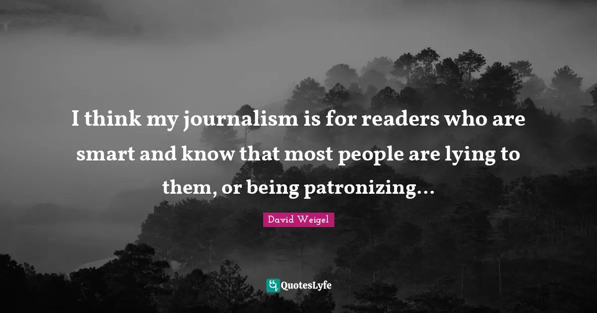 I think my journalism is for readers who are smart and know that most people are lying to them, or being patronizing...