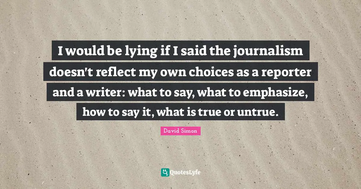 I would be lying if I said the journalism doesn't reflect my own choices as a reporter and a writer: what to say, what to emphasize, how to say it, what is true or untrue.