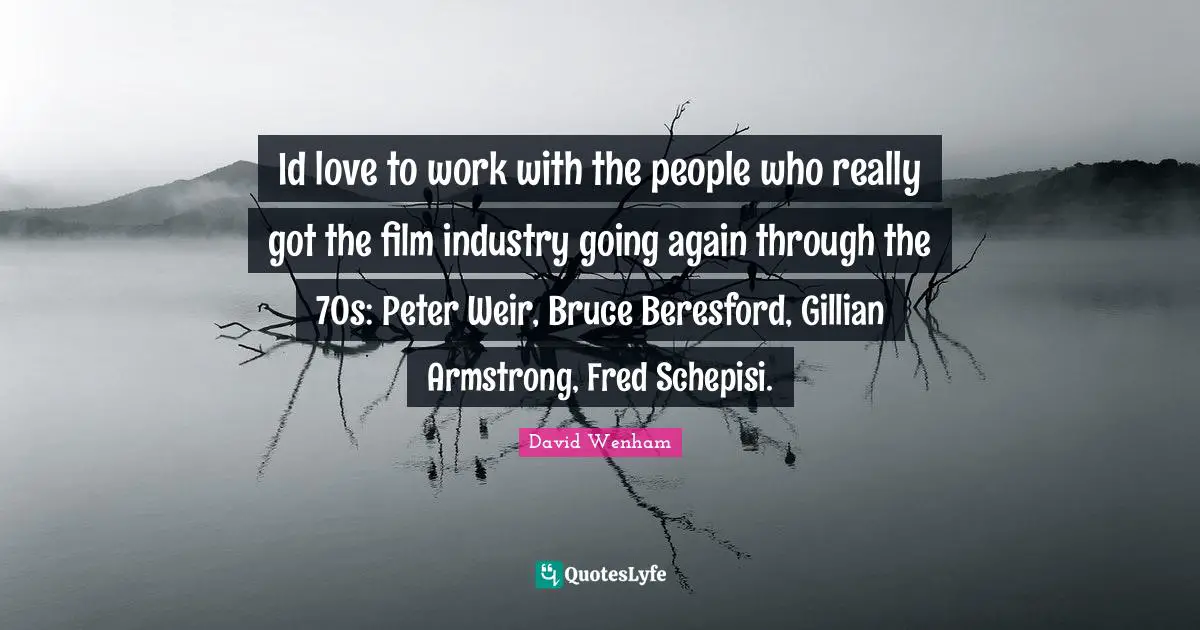 Id love to work with the people who really got the film industry going again through the 70s: Peter Weir, Bruce Beresford, Gillian Armstrong, Fred Schepisi.