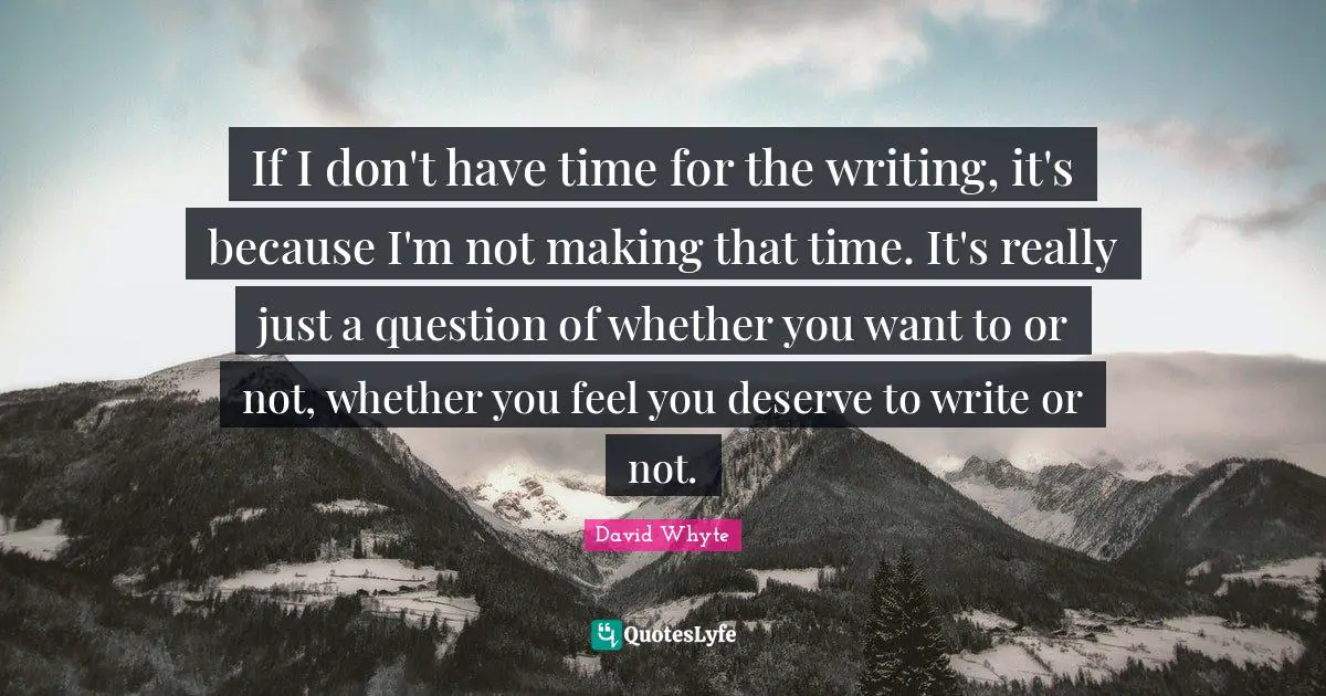 If I don't have time for the writing, it's because I'm not making that time. It's really just a question of whether you want to or not, whether you feel you deserve to write or not.