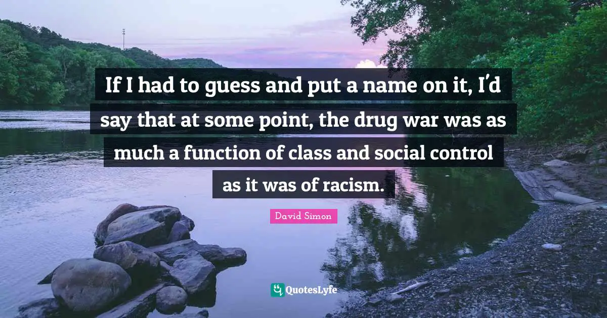 If I had to guess and put a name on it, I'd say that at some point, the drug war was as much a function of class and social control as it was of racism.