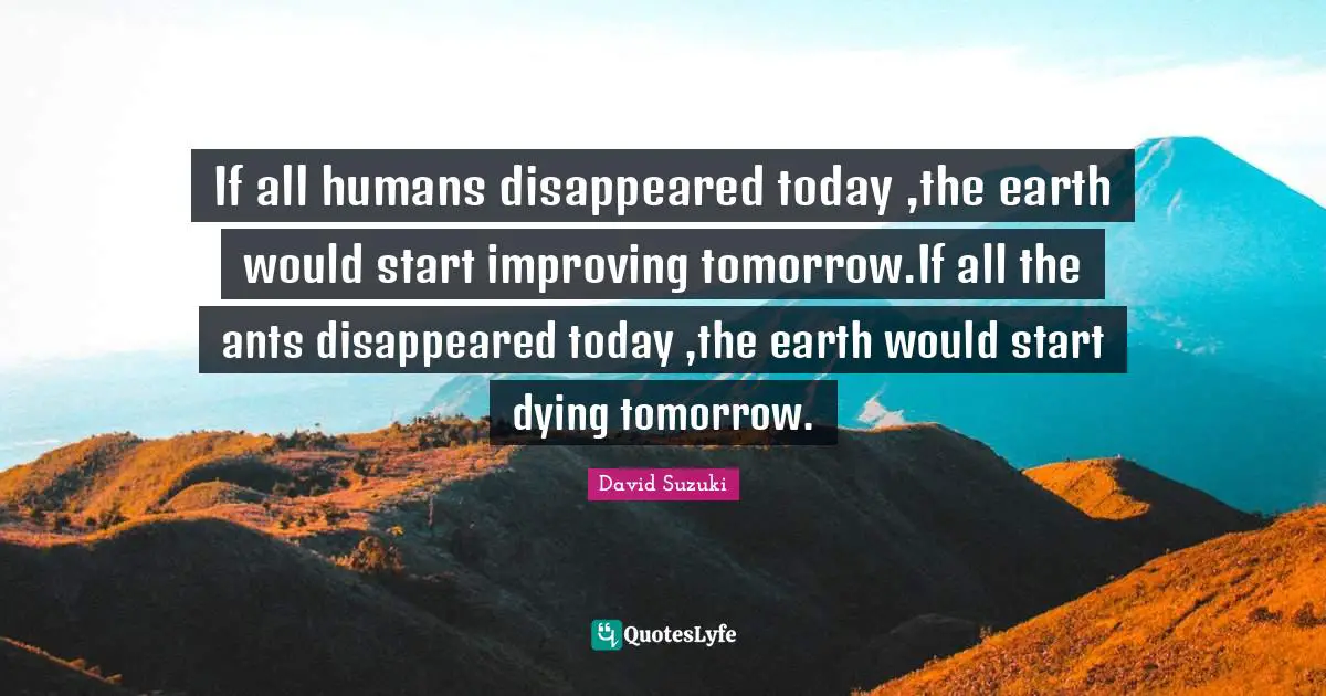 Dying Quotes: "If all humans disappeared today ,the earth would start improving tomorrow.If all the ants disappeared today ,the earth would start dying tomorrow."