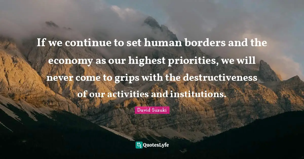 David Suzuki Quotes: "If we continue to set human borders and the economy as our highest priorities, we will never come to grips with the destructiveness of our activities and institutions."