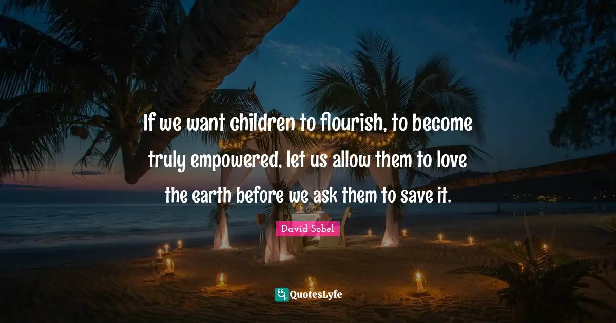 Empowered Quotes: "If we want children to flourish, to become truly empowered, let us allow them to love the earth before we ask them to save it."