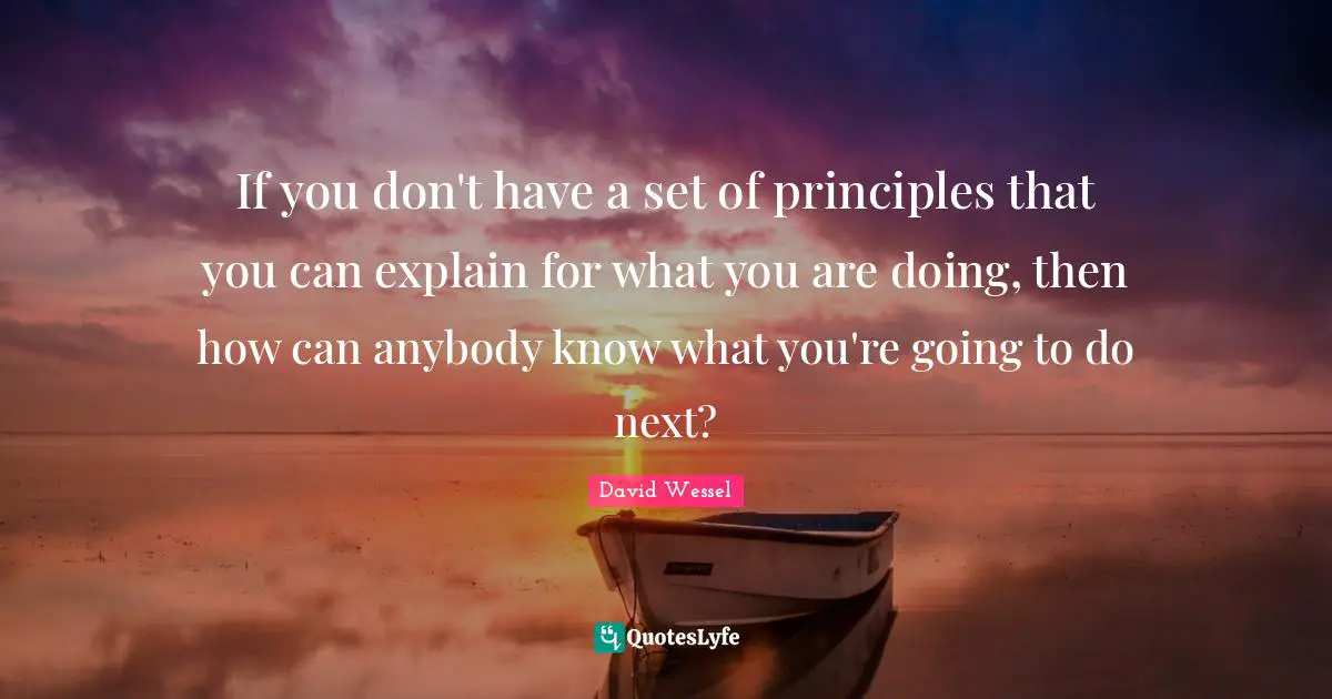 If you don't have a set of principles that you can explain for what you are doing, then how can anybody know what you're going to do next?