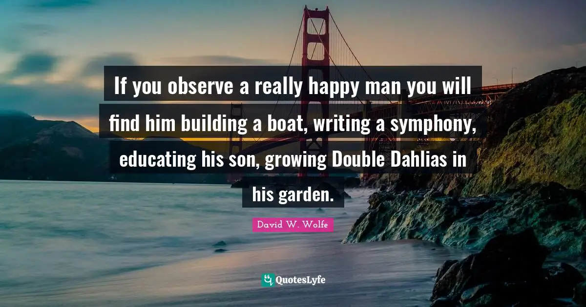 Garden Quotes: "If you observe a really happy man you will find him building a boat, writing a symphony, educating his son, growing Double Dahlias in his garden."