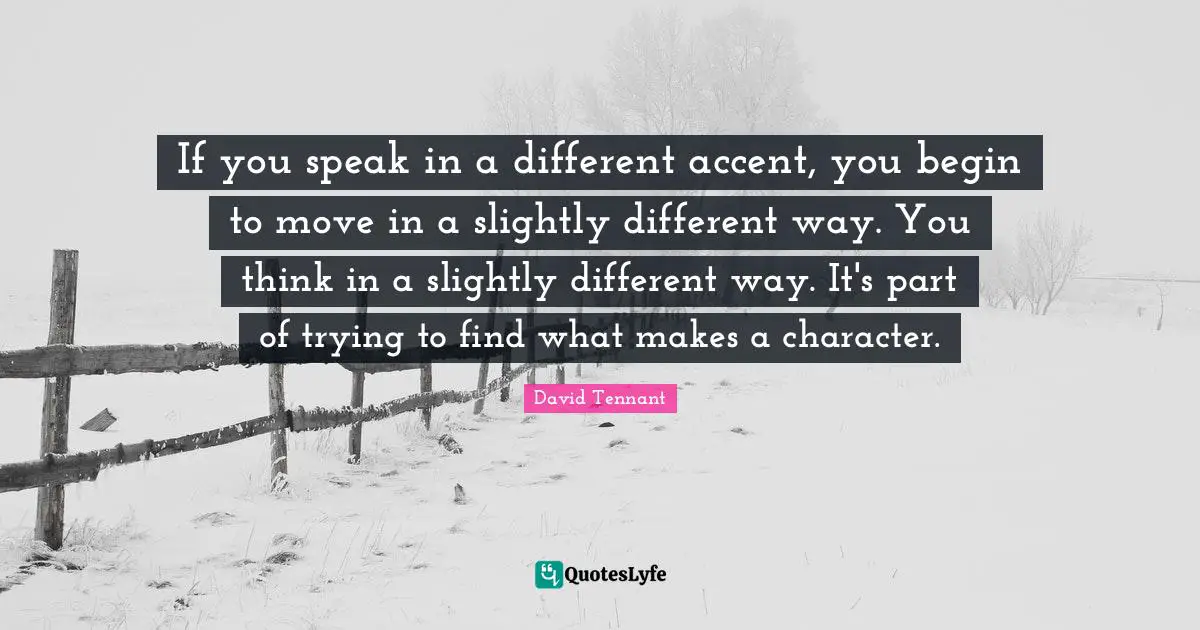 If you speak in a different accent, you begin to move in a slightly different way. You think in a slightly different way. It's part of trying to find what makes a character.