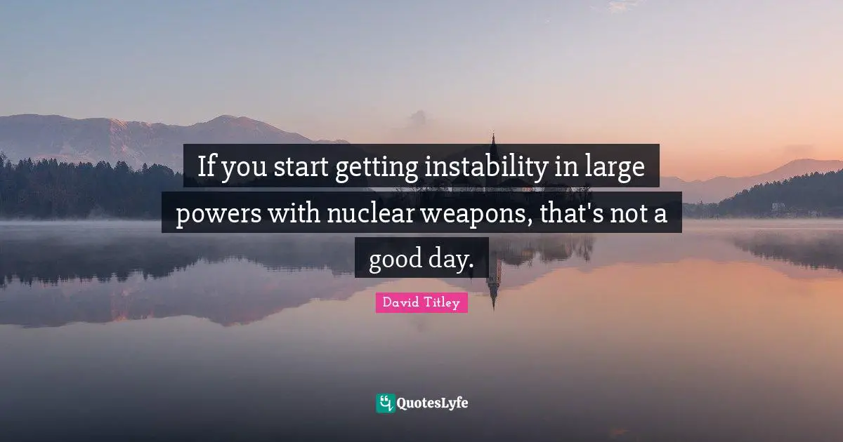 If you start getting instability in large powers with nuclear weapons, that's not a good day.