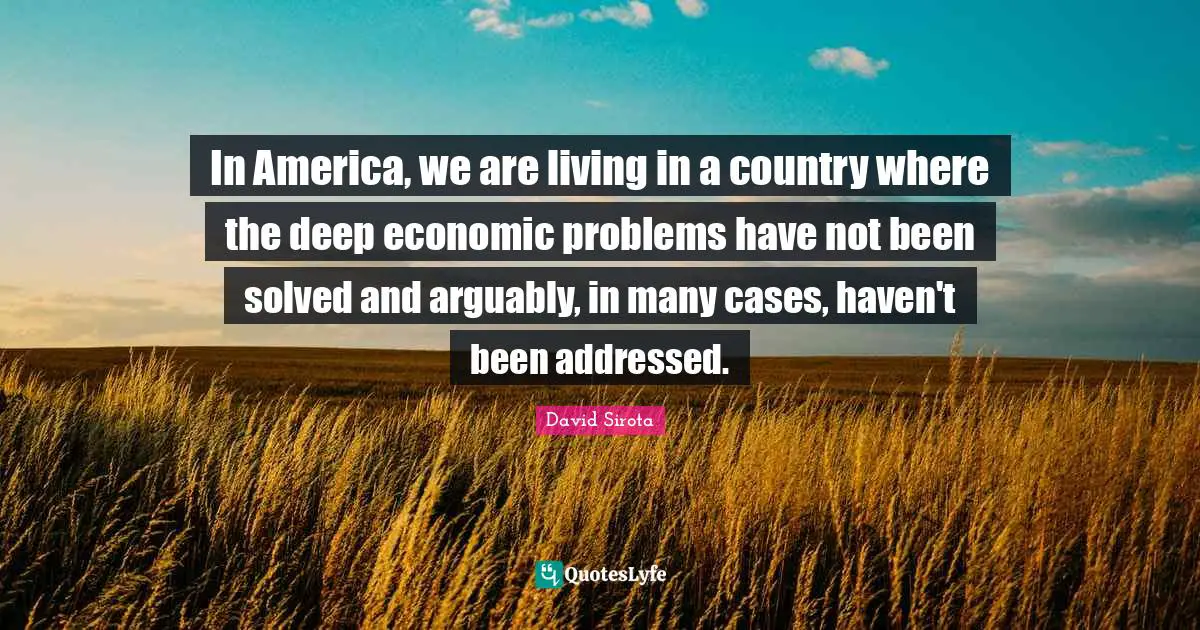 In America, we are living in a country where the deep economic problems have not been solved and arguably, in many cases, haven't been addressed.