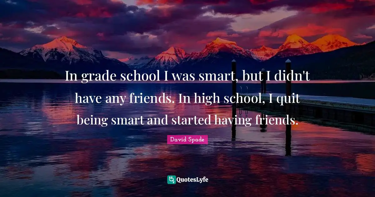 In grade school I was smart, but I didn't have any friends. In high school, I quit being smart and started having friends.