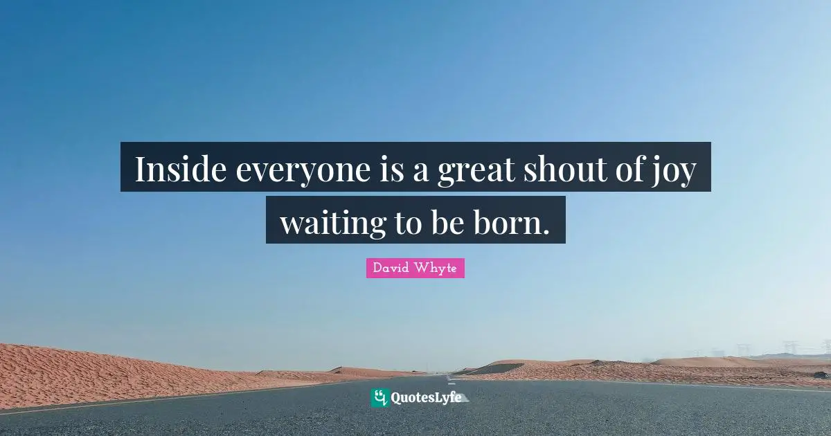Inside everyone is a great shout of joy waiting to be born.