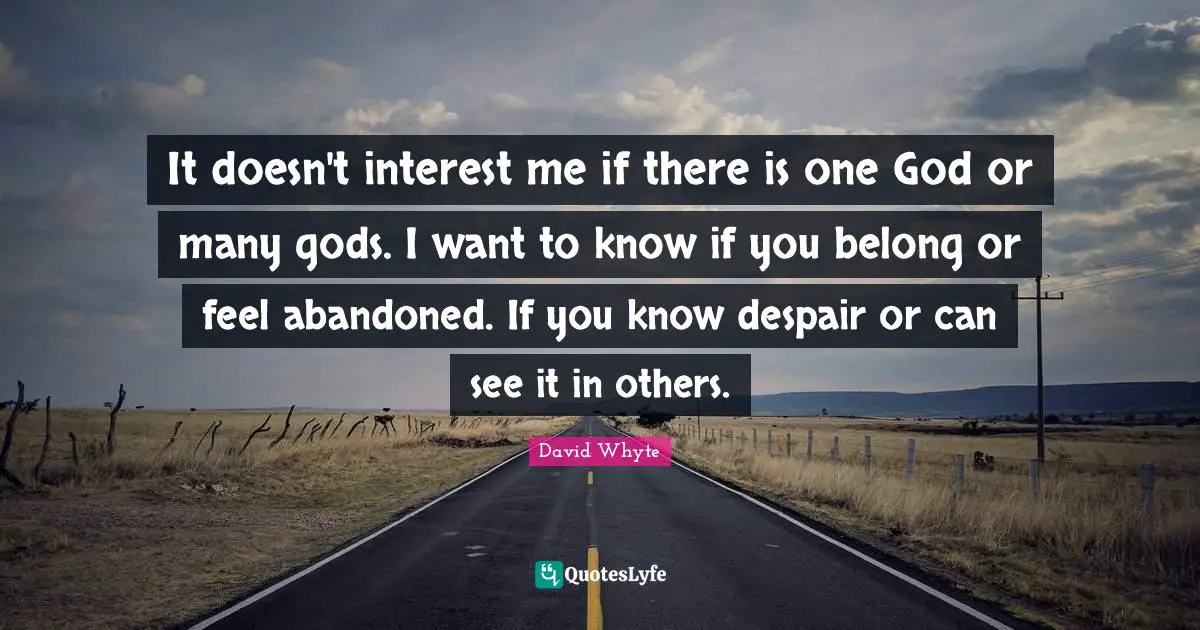 It doesn't interest me if there is one God or many gods. I want to know if you belong or feel abandoned. If you know despair or can see it in others.